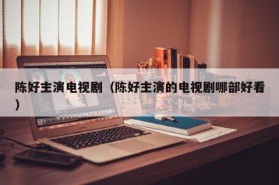 ​陈好主演电视剧（陈好主演的电视剧哪部好看）